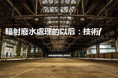 輻射廢水處理的以后：技術(shù)突破與環(huán)境保護(hù)？